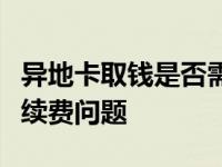 异地卡取钱是否需要手续费？全面解析取款手续费问题