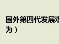 国外第四代发展观内容（国外第四代发展观认为）