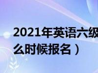 2021年英语六级什么时候报名（英语六级什么时候报名）