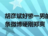 胡彦斌好惨一男的！分手4年再被暗损 连发四条微博硬刚郑爽