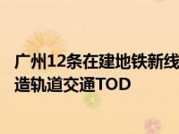 广州12条在建地铁新线进度更新（广州地铁近年为何加速打造轨道交通TOD