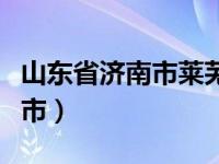 山东省济南市莱芜市疫情（山东省济南市莱芜市）