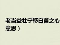 老当益壮宁移白首之心怎么翻译（老当益壮宁移白首之心的意思）