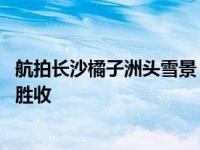 航拍长沙橘子洲头雪景！被冰雪覆盖的橘子洲雪景如画 美不胜收