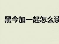 黑今加一起怎么读（黑今 这个字怎么念的）