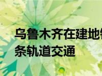 乌鲁木齐在建地铁有几条（乌鲁木齐规划10条轨道交通