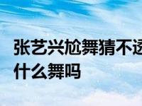 张艺兴尬舞猜不透（想知道让张艺兴湿身的是什么舞吗