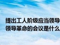 提出工人阶级应当领导革命在什么时候（明确提出工人阶级领导革命的会议是什么）