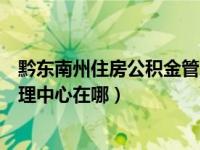 黔东南州住房公积金管理中心官网（黔东南州住房公积金管理中心在哪）