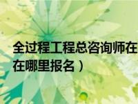 全过程工程总咨询师在哪里报名考试（全过程工程总咨询师在哪里报名）