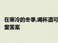 在寒冷的冬季,喝杯酒可以暖暖身子吗 蚂蚁庄园7月25日小课堂答案