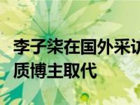 李子柒在国外采访（李子柒受访称不担心被同质博主取代