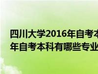 四川大学2016年自考本科有哪些专业可选（四川大学2016年自考本科有哪些专业）