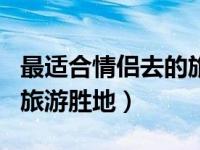 最适合情侣去的旅游推荐 国内5个适合情侣的旅游胜地）