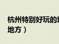 杭州特别好玩的地方有哪些 杭州10个好玩的地方）