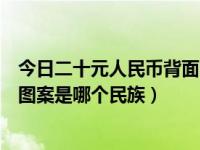 今日二十元人民币背面图案是哪个景点（二十元人民币背面图案是哪个民族）