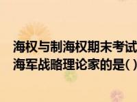 海权与制海权期末考试答案（创立海权论并成为世界最著名海军战略理论家的是( )海军上校马汉）