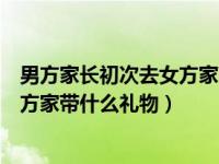 男方家长初次去女方家带什么礼物好（男方家长第一次去女方家带什么礼物）