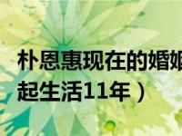 朴恩惠现在的婚姻状况（朴恩惠和丈夫还能一起生活11年）