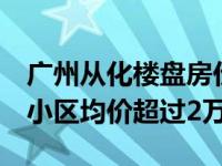 广州从化楼盘房价最新（广州从化2月最贵的小区均价超过2万