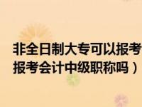 非全日制大专可以报考会计中级职称吗（非全日制大专可以报考会计中级职称吗）