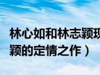 林心如和林志颖现在什么关系（林心如和林志颖的定情之作）