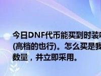 今日DNF代币能买到时装吗？如果是，我想买一套代售金币的节日套装(高档的也行)。怎么买是我区100万到820代币。请概述你满意的金币数量，并立即采用。