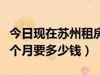 今日现在苏州租房子多钱一月（在苏州租房一个月要多少钱）