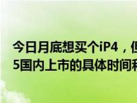 今日月底想买个iP4，但是听朋友说IP5要上市了。谁知道IP5国内上市的具体时间和价格？