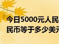 今日5000元人民币等于多少美元（5000元人民币等于多少美元）