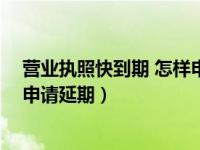 营业执照快到期 怎样申请延期换证（营业执照快到期 怎样申请延期）