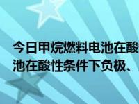 今日甲烷燃料电池在酸性条件下的电极反应式（甲烷燃料电池在酸性条件下负极、正极和总反应式）