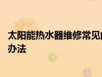 太阳能热水器维修常见问题 太阳能热水器常见的故障及解决办法