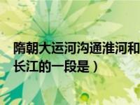 隋朝大运河沟通淮河和长江的一段（隋朝大运河沟通淮河和长江的一段是）