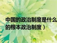 中国的政治制度是什么（为什么说人民代表大会制度是中国的根本政治制度）