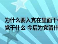 为什么要入党在里面干什么留什么（当初入党为什么 现在为党干什么 今后为党留什么）