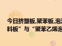 今日挤塑板,聚苯板,泡沫板的区别（“挤塑聚苯乙烯泡沫塑料板”与“聚苯乙烯泡沫塑料板”的区别）