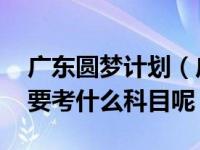 广东圆梦计划（广东圆梦计划入学考试难吗 要考什么科目呢）