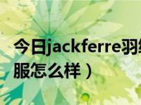 今日jackferre羽绒服价位（JACKEIFIRE羽绒服怎么样）