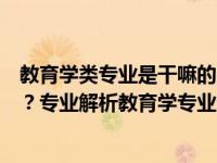 教育学类专业是干嘛的（教育学类专业包括哪些具体的专业？专业解析教育学专业全解析）