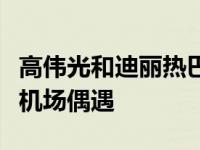 高伟光和迪丽热巴最近互动（迪丽热巴高伟光机场偶遇